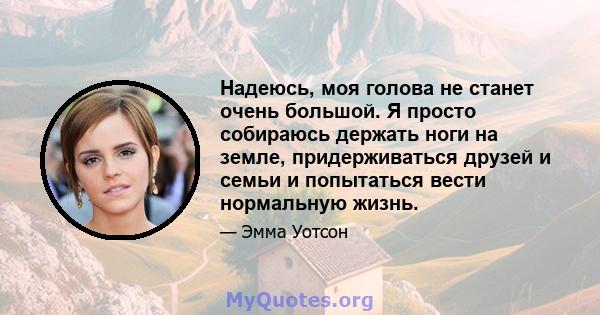 Надеюсь, моя голова не станет очень большой. Я просто собираюсь держать ноги на земле, придерживаться друзей и семьи и попытаться вести нормальную жизнь.