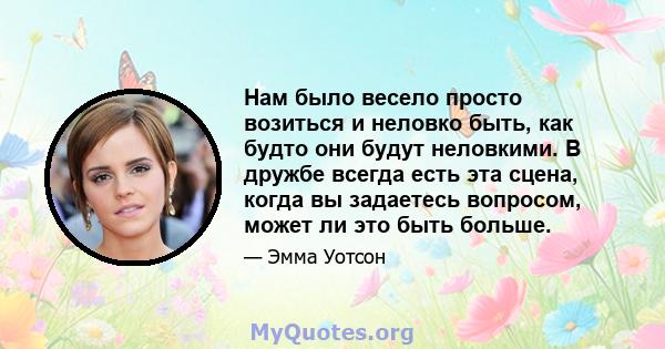 Нам было весело просто возиться и неловко быть, как будто они будут неловкими. В дружбе всегда есть эта сцена, когда вы задаетесь вопросом, может ли это быть больше.