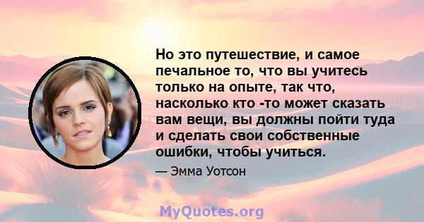 Но это путешествие, и самое печальное то, что вы учитесь только на опыте, так что, насколько кто -то может сказать вам вещи, вы должны пойти туда и сделать свои собственные ошибки, чтобы учиться.