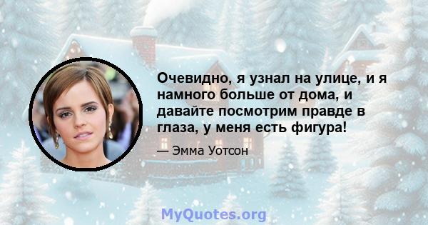 Очевидно, я узнал на улице, и я намного больше от дома, и давайте посмотрим правде в глаза, у меня есть фигура!