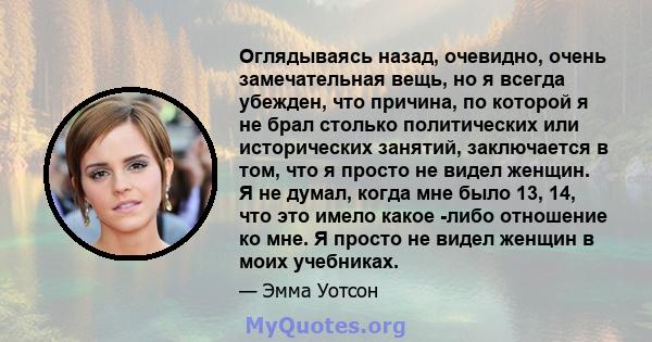 Оглядываясь назад, очевидно, очень замечательная вещь, но я всегда убежден, что причина, по которой я не брал столько политических или исторических занятий, заключается в том, что я просто не видел женщин. Я не думал,