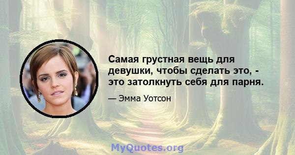 Самая грустная вещь для девушки, чтобы сделать это, - это затолкнуть себя для парня.