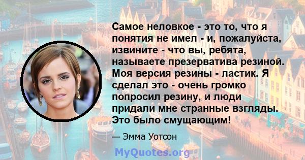 Самое неловкое - это то, что я понятия не имел - и, пожалуйста, извините - что вы, ребята, называете презерватива резиной. Моя версия резины - ластик. Я сделал это - очень громко попросил резину, и люди придали мне