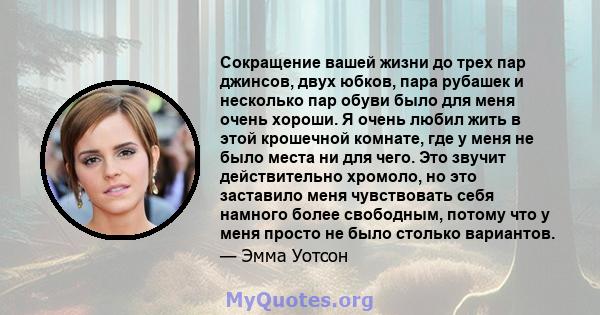 Сокращение вашей жизни до трех пар джинсов, двух юбков, пара рубашек и несколько пар обуви было для меня очень хороши. Я очень любил жить в этой крошечной комнате, где у меня не было места ни для чего. Это звучит