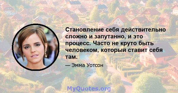 Становление себя действительно сложно и запутанно, и это процесс. Часто не круто быть человеком, который ставит себя там.