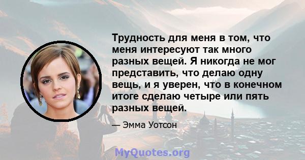 Трудность для меня в том, что меня интересуют так много разных вещей. Я никогда не мог представить, что делаю одну вещь, и я уверен, что в конечном итоге сделаю четыре или пять разных вещей.