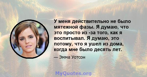 У меня действительно не было мятежной фазы. Я думаю, что это просто из -за того, как я воспитывал. Я думаю, это потому, что я ушел из дома, когда мне было десять лет.