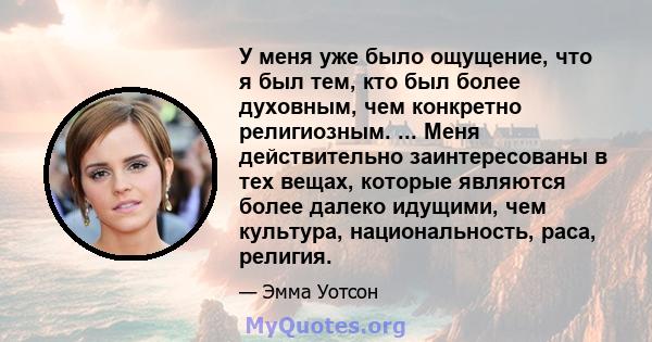 У меня уже было ощущение, что я был тем, кто был более духовным, чем конкретно религиозным. ... Меня действительно заинтересованы в тех вещах, которые являются более далеко идущими, чем культура, национальность, раса,