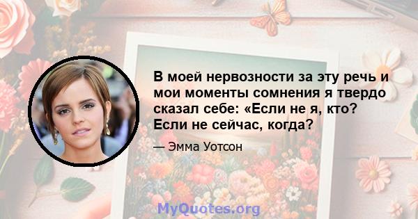 В моей нервозности за эту речь и мои моменты сомнения я твердо сказал себе: «Если не я, кто? Если не сейчас, когда?