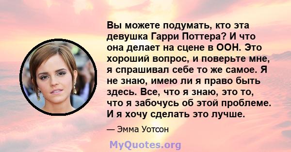 Вы можете подумать, кто эта девушка Гарри Поттера? И что она делает на сцене в ООН. Это хороший вопрос, и поверьте мне, я спрашивал себе то же самое. Я не знаю, имею ли я право быть здесь. Все, что я знаю, это то, что я 