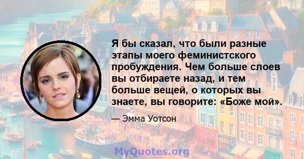 Я бы сказал, что были разные этапы моего феминистского пробуждения. Чем больше слоев вы отбираете назад, и тем больше вещей, о которых вы знаете, вы говорите: «Боже мой».