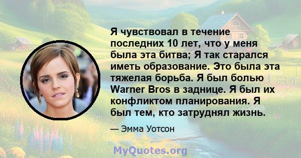 Я чувствовал в течение последних 10 лет, что у меня была эта битва; Я так старался иметь образование. Это была эта тяжелая борьба. Я был болью Warner Bros в заднице. Я был их конфликтом планирования. Я был тем, кто