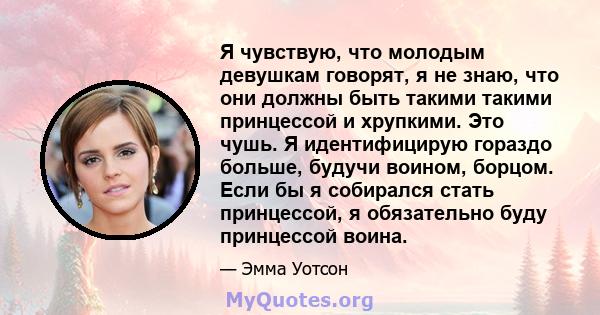 Я чувствую, что молодым девушкам говорят, я не знаю, что они должны быть такими такими принцессой и хрупкими. Это чушь. Я идентифицирую гораздо больше, будучи воином, борцом. Если бы я собирался стать принцессой, я