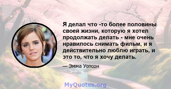 Я делал что -то более половины своей жизни, которую я хотел продолжать делать - мне очень нравилось снимать фильм, и я действительно люблю играть, и это то, что я хочу делать.