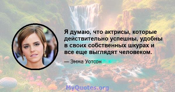 Я думаю, что актрисы, которые действительно успешны, удобны в своих собственных шкурах и все еще выглядят человеком.