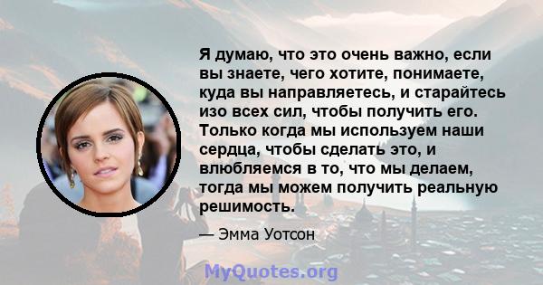 Я думаю, что это очень важно, если вы знаете, чего хотите, понимаете, куда вы направляетесь, и старайтесь изо всех сил, чтобы получить его. Только когда мы используем наши сердца, чтобы сделать это, и влюбляемся в то,