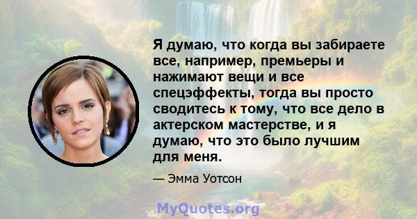 Я думаю, что когда вы забираете все, например, премьеры и нажимают вещи и все спецэффекты, тогда вы просто сводитесь к тому, что все дело в актерском мастерстве, и я думаю, что это было лучшим для меня.