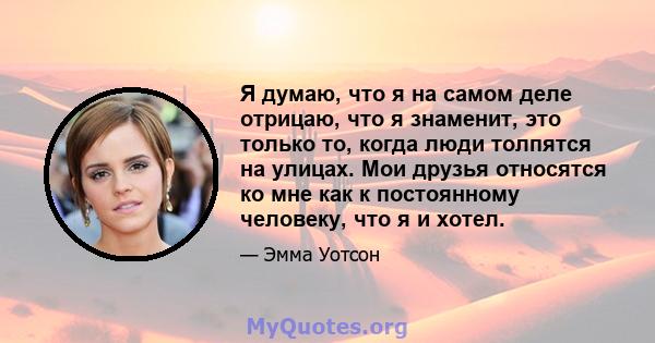 Я думаю, что я на самом деле отрицаю, что я знаменит, это только то, когда люди толпятся на улицах. Мои друзья относятся ко мне как к постоянному человеку, что я и хотел.