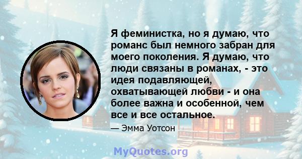 Я феминистка, но я думаю, что романс был немного забран для моего поколения. Я думаю, что люди связаны в романах, - это идея подавляющей, охватывающей любви - и она более важна и особенной, чем все и все остальное.