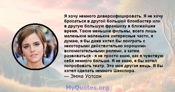 Я хочу немного диверсифицировать. Я не хочу бросаться в другой большой блокбастер или в другую большую франшизу в ближайшее время. Такие меньшие фильмы, всего лишь маленькие маленькие интересные части, я думаю, я бы