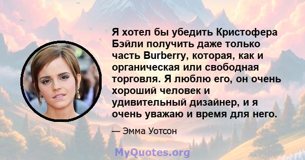 Я хотел бы убедить Кристофера Бэйли получить даже только часть Burberry, которая, как и органическая или свободная торговля. Я люблю его, он очень хороший человек и удивительный дизайнер, и я очень уважаю и время для