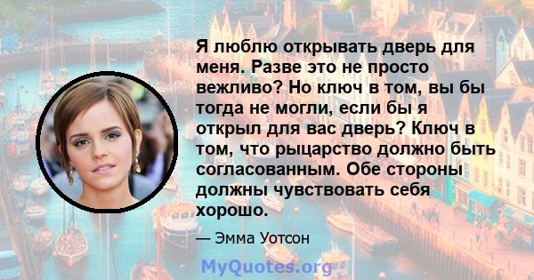 Я люблю открывать дверь для меня. Разве это не просто вежливо? Но ключ в том, вы бы тогда не могли, если бы я открыл для вас дверь? Ключ в том, что рыцарство должно быть согласованным. Обе стороны должны чувствовать