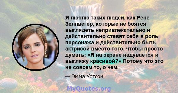 Я люблю таких людей, как Рене Зеллвегер, которые не боятся выглядеть непривлекательно и действительно ставят себя в роль персонажа и действительно быть актрисой вместо того, чтобы просто думать: «Я на экране надувается