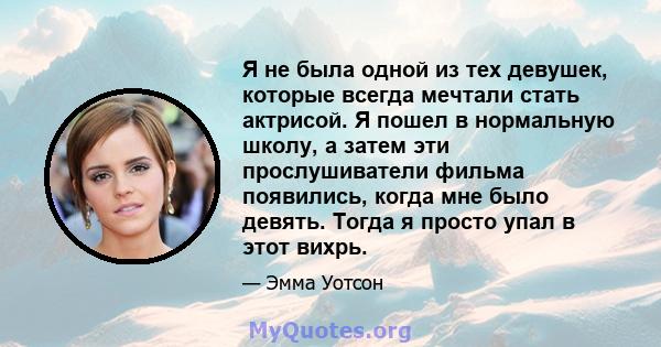 Я не была одной из тех девушек, которые всегда мечтали стать актрисой. Я пошел в нормальную школу, а затем эти прослушиватели фильма появились, когда мне было девять. Тогда я просто упал в этот вихрь.