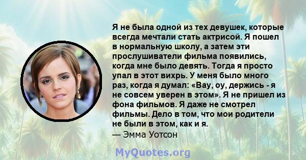 Я не была одной из тех девушек, которые всегда мечтали стать актрисой. Я пошел в нормальную школу, а затем эти прослушиватели фильма появились, когда мне было девять. Тогда я просто упал в этот вихрь. У меня было много