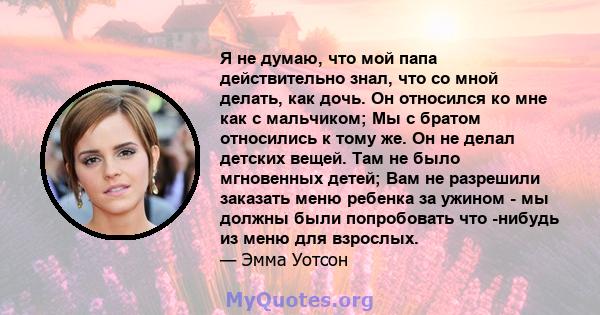 Я не думаю, что мой папа действительно знал, что со мной делать, как дочь. Он относился ко мне как с мальчиком; Мы с братом относились к тому же. Он не делал детских вещей. Там не было мгновенных детей; Вам не разрешили 