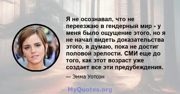 Я не осознавал, что не переезжаю в гендерный мир - у меня было ощущение этого, но я не начал видеть доказательства этого, я думаю, пока не достиг половой зрелости. СМИ еще до того, как этот возраст уже создает все эти