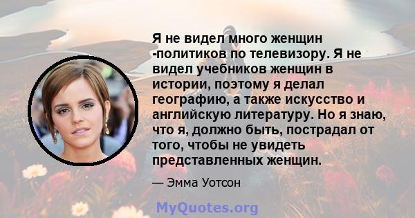 Я не видел много женщин -политиков по телевизору. Я не видел учебников женщин в истории, поэтому я делал географию, а также искусство и английскую литературу. Но я знаю, что я, должно быть, пострадал от того, чтобы не