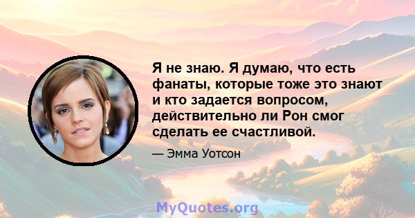 Я не знаю. Я думаю, что есть фанаты, которые тоже это знают и кто задается вопросом, действительно ли Рон смог сделать ее счастливой.