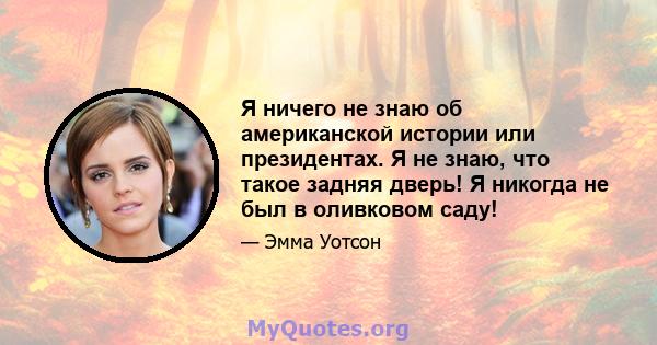 Я ничего не знаю об американской истории или президентах. Я не знаю, что такое задняя дверь! Я никогда не был в оливковом саду!