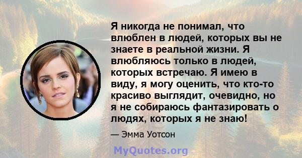 Я никогда не понимал, что влюблен в людей, которых вы не знаете в реальной жизни. Я влюбляюсь только в людей, которых встречаю. Я имею в виду, я могу оценить, что кто-то красиво выглядит, очевидно, но я не собираюсь