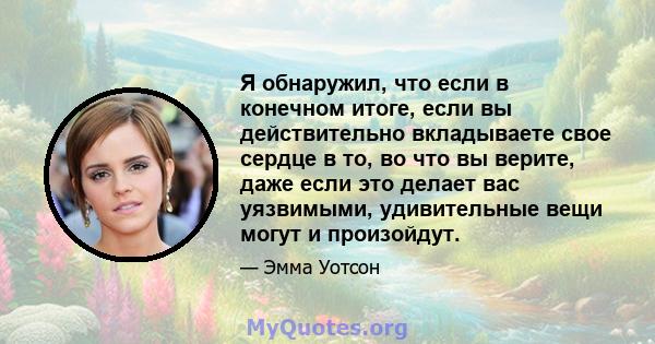 Я обнаружил, что если в конечном итоге, если вы действительно вкладываете свое сердце в то, во что вы верите, даже если это делает вас уязвимыми, удивительные вещи могут и произойдут.