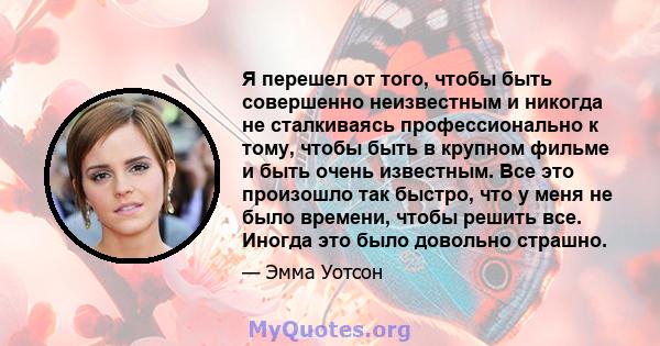 Я перешел от того, чтобы быть совершенно неизвестным и никогда не сталкиваясь профессионально к тому, чтобы быть в крупном фильме и быть очень известным. Все это произошло так быстро, что у меня не было времени, чтобы