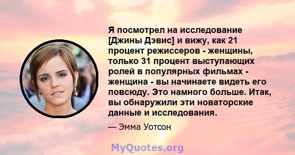 Я посмотрел на исследование [Джины Дэвис] и вижу, как 21 процент режиссеров - женщины, только 31 процент выступающих ролей в популярных фильмах - женщина - вы начинаете видеть его повсюду. Это намного больше. Итак, вы