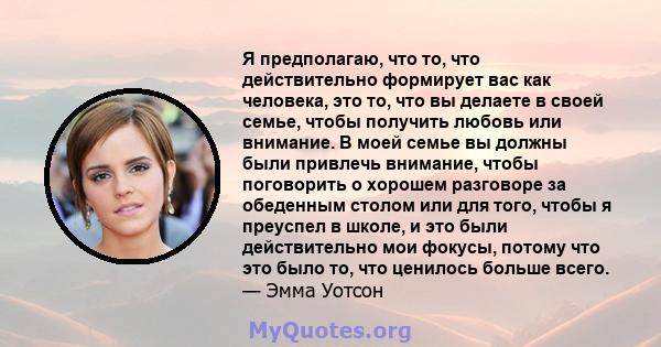 Я предполагаю, что то, что действительно формирует вас как человека, это то, что вы делаете в своей семье, чтобы получить любовь или внимание. В моей семье вы должны были привлечь внимание, чтобы поговорить о хорошем