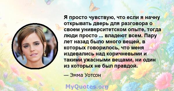 Я просто чувствую, что если я начну открывать дверь для разговора о своем университетском опыте, тогда люди просто ... владеют всем. Пару лет назад было много вещей, в которых говорилось, что меня издевались над