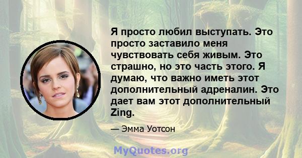 Я просто любил выступать. Это просто заставило меня чувствовать себя живым. Это страшно, но это часть этого. Я думаю, что важно иметь этот дополнительный адреналин. Это дает вам этот дополнительный Zing.