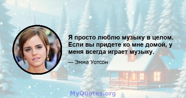 Я просто люблю музыку в целом. Если вы придете ко мне домой, у меня всегда играет музыку.