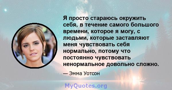 Я просто стараюсь окружить себя, в течение самого большого времени, которое я могу, с людьми, которые заставляют меня чувствовать себя нормально, потому что постоянно чувствовать ненормальное довольно сложно.