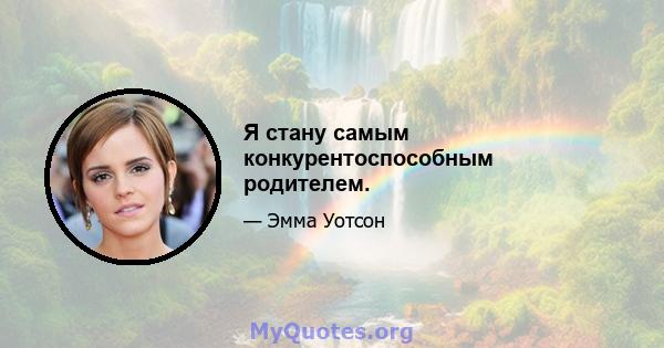 Я стану самым конкурентоспособным родителем.