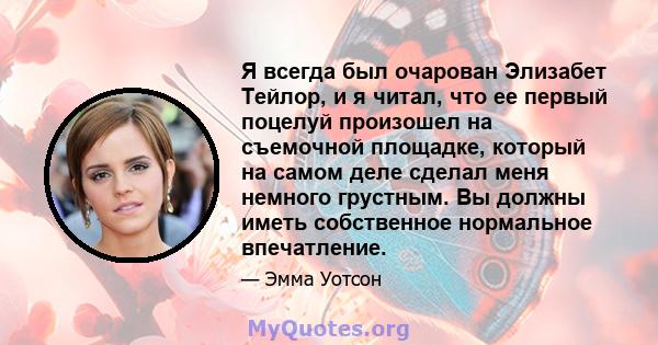 Я всегда был очарован Элизабет Тейлор, и я читал, что ее первый поцелуй произошел на съемочной площадке, который на самом деле сделал меня немного грустным. Вы должны иметь собственное нормальное впечатление.