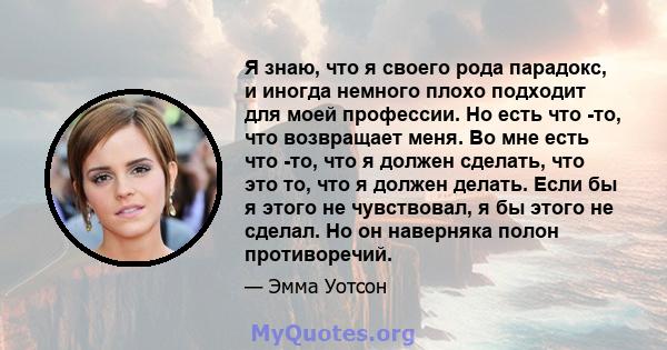 Я знаю, что я своего рода парадокс, и иногда немного плохо подходит для моей профессии. Но есть что -то, что возвращает меня. Во мне есть что -то, что я должен сделать, что это то, что я должен делать. Если бы я этого