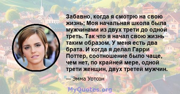 Забавно, когда я смотрю на свою жизнь; Моя начальная школа была мужчинами из двух трети до одной треть. Так что я начал свою жизнь таким образом. У меня есть два брата. И когда я делал Гарри Поттер, соотношение было