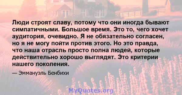 Люди строят славу, потому что они иногда бывают симпатичными. Большое время. Это то, чего хочет аудитория, очевидно. Я не обязательно согласен, но я не могу пойти против этого. Но это правда, что наша отрасль просто