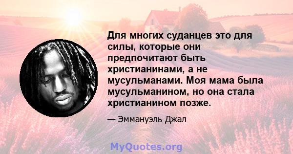 Для многих суданцев это для силы, которые они предпочитают быть христианинами, а не мусульманами. Моя мама была мусульманином, но она стала христианином позже.