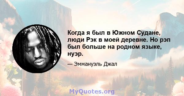 Когда я был в Южном Судане, люди Рэк в моей деревне. Но рэп был больше на родном языке, нуэр.